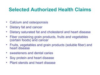Selected Authorized Health Claims 
• Calcium and osteoporosis 
• Dietary fat and cancer 
• Dietary saturated fat and cholesterol and heart disease 
• Fiber containing grain products, fruits and vegetables 
(certain foods) and cancer 
• Fruits, vegetables and grain products (soluble fiber) and 
heart disease 
• sweeteners and dental caries 
• Soy protein and heart disease 
• Plant sterols and heart disease 
 