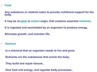 • Food 
Any substance or material eaten to provide nutritional support for the 
body. 
It may be of plant or animal origin, that contains essential nutrients, 
It is ingested and assimilated by an organism to produce energy, 
Stimulate growth, and maintain life. 
• Nutrient 
Is a chemical that an organism needs to live and grow. 
Nutrients are the substances that enrich the body. 
They build and repair tissues, 
Give heat and energy, and regulate body processes.. 
 