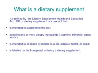 What is a dietary supplement 
As defined by the Dietary Supplement Health and Education 
Act,1994, a dietary supplement is a product that 
• is intended to supplement the diet; 
• contains one or more dietary ingredients ( vitamins; minerals; amino 
acids ) 
• is intended to be taken by mouth as a pill, capsule, tablet, or liquid; 
• is labeled on the front panel as being a dietary supplement. 
 