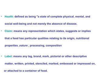 • Health: defined as being "a state of complete physical, mental, and 
social well-being and not merely the absence of disease. 
• Claim: means any representation which states, suggests or implies 
that a food has particular qualities relating to its origin, nutritional 
properties ,nature , processing, composition 
• Label: means any tag, brand, mark, pictorial or other descriptive 
matter, written, printed, stenciled, marked, embossed or impressed on, 
or attached to a container of food. 
 