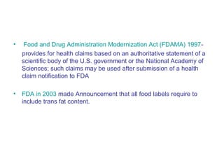 • Food and Drug Administration Modernization Act (FDAMA) 1997- 
provides for health claims based on an authoritative statement of a 
scientific body of the U.S. government or the National Academy of 
Sciences; such claims may be used after submission of a health 
claim notification to FDA 
• FDA in 2003 made Announcement that all food labels require to 
include trans fat content. 
 