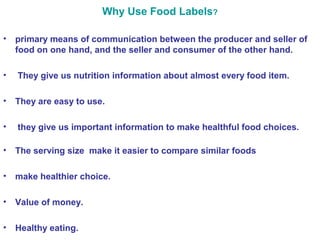 Why Use Food Labels? 
• primary means of communication between the producer and seller of 
food on one hand, and the seller and consumer of the other hand. 
• They give us nutrition information about almost every food item. 
• They are easy to use. 
• they give us important information to make healthful food choices. 
• The serving size make it easier to compare similar foods 
• make healthier choice. 
• Value of money. 
• Healthy eating. 
 