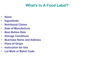 What's In A Food Label? 
• Name 
• Ingredients 
• Nutritional Claims 
• Date of Manufacture 
• Best Before Date 
• Storage Conditions 
• Business Name and Address 
• Place of Origin 
• Instruction for Use 
• Lot Mark or Batch Code 
 