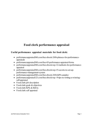 Job Performance Evaluation Form Page 1
Food clerk performance appraisal
Useful performance appraisal materials for food clerk:
 performanceappraisal360.com/free-ebook-2456-phrases-for-performance-
appraisals
 performanceappraisal360.com/free-65-performance-appraisal-forms
 performanceappraisal360.com/free-ebook-top-12-methods-for-performance-
appraisal
 performanceappraisal360.com/free-ebook-top-15-secrets-to-set-up-
performance-management-system
 performanceappraisal360.com/free-ebook-2436-KPI-samples/
 performanceappraisal123.com/free-ebook-top -9-tips-to-writing-a-winning-
self-appraisal
 Food clerk job description
 Food clerk goals & objectives
 Food clerk KPIs & KRAs
 Food clerk self appraisal
 