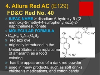 4. Allura Red AC (E129)
FD&C Red No. 40
 IUPAC NAME > disodium 6-hydroxy-5-((2-
methoxy-5-methyl-4-sulfophenyl)azo)-2-
naphthalenesulfonate
 MOLECULAR FORMULA
> C18H14N2Na2O8S2
 red azo dye
 originally introduced in the
United States as a replacement for the use
of amaranth as a food
coloring
 has the appearance of a dark red powder
 used in many products, such as soft drinks,
children's medications, and cotton candy
 