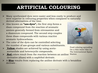  Many synthesized dyes were easier and less costly to produce and
were superior in colouring properties when compared to naturally
derived alternatives of the time.
 Also known as “azo-dyes”, the first step forms a
diazo compound from the reaction of aromatic
amines generally formed from nitrosamine and
a diazonium compound. The second step couples
these diazo compounds with various reactive
aromatic hydrocarbons.
 The color of the dyes can be controlled selecting
the number of azo-groups and various substituents.
 Yellow shades are achieved by using aceto-
acetanilide and heterocyclic compounds.
 Red colors result from the reaction between an aniline
derivative (diazo) with a naphthol derivate.
 A Blue results from replacing the aniline derivate with a benzidine
derivate .
ARTIFICIAL COLOURING
Food coloring spreading
On a thin water film in
The International Space
Station
14Prepared by : SAGARIKA DAS
 