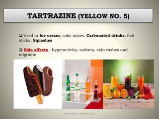 TARTRAZINE (YELLOW NO. 5)
 Used in Ice cream, cake mixes, Carbonated drinks, fish
sticks, Squashes
 Side effects : hyperactivity, asthma, skin rashes and
migraine
17Prepared by : SAGARIKA DAS
 