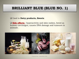BRILLIANT BLUE (BLUE NO. 1)
 Used in Dairy products, Sweets
 Side effects : hyperactivity and skin rashes, listed as
human carcinogen, causes DNA damage and tumours in
animals .
19Prepared by : SAGARIKA DAS
 