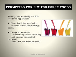 PERMITTED FOR LIMITED USE IN FOODS
Two days are allowed by the FDA
for limited applications :
 Citrus Red 2 (orange shade)
- allowed only to colour orange
peels .
 Orange B (red shade)
- allowed only for use in hot dog
and sausage casings (not
produced
after 1978, but never delisted )
20Prepared by : SAGARIKA DAS
 