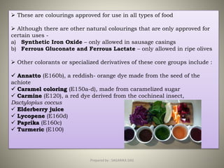  These are colourings approved for use in all types of food
 Although there are other natural colourings that are only approved for
certain uses -
a) Synthetic Iron Oxide – only allowed in sausage casings
b) Ferrous Gluconate and Ferrous Lactate – only allowed in ripe olives
 Other colorants or specialized derivatives of these core groups include :
 Annatto (E160b), a reddish- orange dye made from the seed of the
achiote
 Caramel coloring (E150a-d), made from caramelized sugar
 Carmine (E120), a red dye derived from the cochineal insect,
Dactylopius coccus
 Elderberry juice
 Lycopene (E160d)
 Paprika (E160c)
 Turmeric (E100)
30Prepared by : SAGARIKA DAS
 