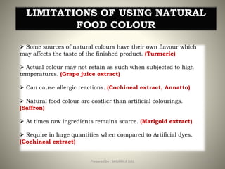 LIMITATIONS OF USING NATURAL
FOOD COLOUR
 Some sources of natural colours have their own flavour which
may affects the taste of the finished product. (Turmeric)
 Actual colour may not retain as such when subjected to high
temperatures. (Grape juice extract)
 Can cause allergic reactions. (Cochineal extract, Annatto)
 Natural food colour are costlier than artificial colourings.
(Saffron)
 At times raw ingredients remains scarce. (Marigold extract)
 Require in large quantities when compared to Artificial dyes.
(Cochineal extract)
31Prepared by : SAGARIKA DAS
 