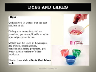 DYES AND LAKES
• Dyes –
 dissolved in water, but are not
soluble in oil.
 they are manufactured as
powders, granules, liquids or other
special purpose forms.
 they can be used in beverages,
dry mixes, baked goods,
confections, dairy products, pet
foods, and a variety of other
products.
 also have side effects that lakes
lack.
33Prepared by : SAGARIKA DAS
 