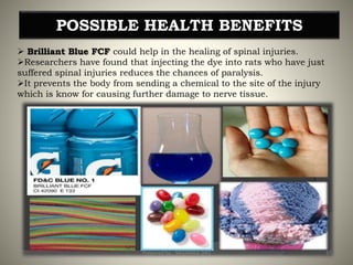 POSSIBLE HEALTH BENEFITS
 Brilliant Blue FCF could help in the healing of spinal injuries.
Researchers have found that injecting the dye into rats who have just
suffered spinal injuries reduces the chances of paralysis.
It prevents the body from sending a chemical to the site of the injury
which is know for causing further damage to nerve tissue.
37Prepared by : SAGARIKA DAS
 