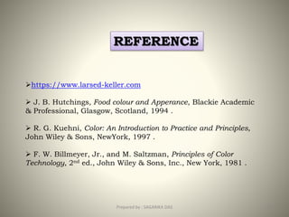 Prepared by : SAGARIKA DAS 38
REFERENCE
https://www.larsed-keller.com
 J. B. Hutchings, Food colour and Apperance, Blackie Academic
& Professional, Glasgow, Scotland, 1994 .
 R. G. Kuehni, Color: An Introduction to Practice and Principles,
John Wiley & Sons, NewYork, 1997 .
 F. W. Billmeyer, Jr., and M. Saltzman, Principles of Color
Technology, 2nd ed., John Wiley & Sons, Inc., New York, 1981 .
 