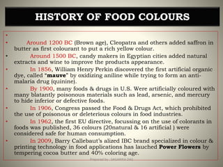 •
• Around 1200 BC (Brown age), Cleopatra and others added saffron in
butter as first colourant to put a rich yellow colour.
• Around 1500 BC, candy makers in Egyptian cities added natural
extracts and wine to improve the products appearance.
• In 1856, William Henry Perkin discovered the first artificial organic
dye, called “mauve” by oxidizing aniline while trying to form an anti-
malaria drug (quinine).
• By 1900, many foods & drugs in U.S. Were artificially coloured with
many blatantly poisonous materials such as lead, arsenic, and mercury
to hide inferior or defective foods.
• In 1906, Congress passed the Food & Drugs Act, which prohibited
the use of poisonous or deleterious colours in food industries.
• In 1962, the first EU directive, focussing on the use of colorants in
foods was published, 36 colours (20natural & 16 artificial ) were
considered safe for human consumption.
• In 2009, Barry Callebaut’s alized IBC brand specialized in colour &
printing technology in food applications has lauched Power Flowers by
tempering cocoa butter and 40% coloring age.
HISTORY OF FOOD COLOURS
6Prepared by : SAGARIKA DAS
 