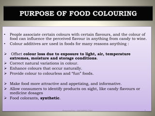 PURPOSE OF FOOD COLOURING
• People associate certain colours with certain flavours, and the colour of
food can influence the perceived flavour in anything from candy to wine.
• Colour additives are used in foods for many reasons anything :
 Offset colour loss due to exposure to light, air, temperature
extremes, moisture and storage conditions.
 Correct natural variations in colour.
 Enhance colours that occur naturally.
 Provide colour to colourless and “fun” foods.
 Make food more attractive and appetizing, and informative.
 Allow consumers to identify products on sight, like candy flavours or
medicine dosages
 Food colorants, synthetic.
7Prepared by : SAGARIKA DAS
 