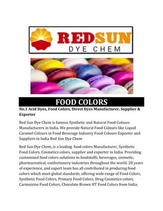 FOOD COLORS
No.1 Acid Dyes, Food Colors, Direct Dyes Manufacturer, Supplier &
Exporter
Red Sun Dye Chem is famous Synthetic and Natural Food Colours
Manufacturers in India. We provide Natural Food Colours like Liquid
Caramel Colours in Food Beverage Industry Food Colours Exporter and
Suppliers in India Red Sun Dye Chem
Red Sun Dye Chem, is a leading food colors Manufacturer, Synthetic
Food Colors, Cosmetics colors, supplier and exporter in India. Providing
customized food colors solutions to foodstuffs, beverages, cosmetic,
pharmaceutical, confectionery industries throughout the world. 20 years
of experience, and expert team has all contributed in producing food
colors which meet global standards, offering wide range of Food Colors,
Synthetic Food Colors, Primary Food Colors, Drug Cosmetics colors,
Carmoisine Food Colors, Chocolate Brown HT Food Colors from India.
 