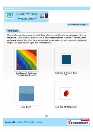 - Food Colors & Dyes -


Acid Dyes:

We manufacture a large assortment of Dyes, which are used for dyeing purposes in diverse
industries. These products are available in varied specifications in terms of colours, forms
and many others. We offer these products at lesser prices to our esteemed clients and
range of our dyes includes Dyes And Intermediates.




         Acid Green 1 Equivalent                       Acid Blue 3 (Patent Blue-
          To Naphthol Green B                                     V)




                Acid Blue 9                            Acid Red 92 (Phloxine B)
 
