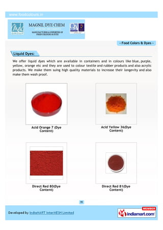 - Food Colors & Dyes -


Liquid Dyes:

We offer liquid dyes which are available in containers and in colours like blue, purple,
yellow, orange etc and they are used to colour textile and rubber products and also acrylic
products. We make them suing high quality materials to increase their longevity and also
make them wash proof.




            Acid Orange 7 (Dye                           Acid Yellow 36(Dye
                 Content)                                     Content)




            Direct Red 80(Dye                             Direct Red 81(Dye
                 Content)                                      Content)
 