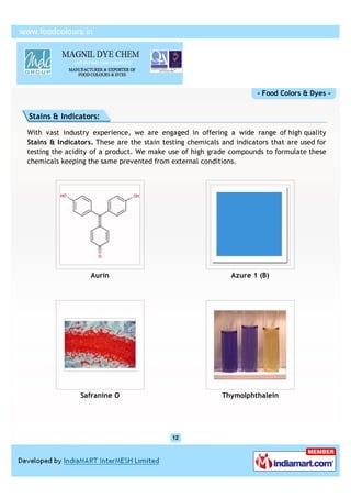 - Food Colors & Dyes -


Stains & Indicators:

With vast industry experience, we are engaged in offering a wide range of high quality
Stains & Indicators. These are the stain testing chemicals and indicators that are used for
testing the acidity of a product. We make use of high grade compounds to formulate these
chemicals keeping the same prevented from external conditions.




                   Aurin                                      Azure 1 (B)




                Safranine O                                Thymolphthalein
 