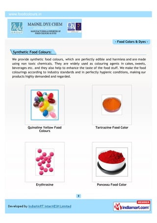 - Food Colors & Dyes -


Synthetic Food Colours:

We provide synthetic food colours, which are perfectly edible and harmless and are made
using non toxic chemicals. They are widely used as colouring agents in cakes, sweets,
beverages etc. and they also help to enhance the taste of the food stuff. We make the food
colourings according to industry standards and in perfectly hygienic conditions, making our
products highly demanded and regarded.




          Quinoline Yellow Food                         Tartrazine Food Color
                 Colours




                Erythrosine                              Ponceau Food Color
 