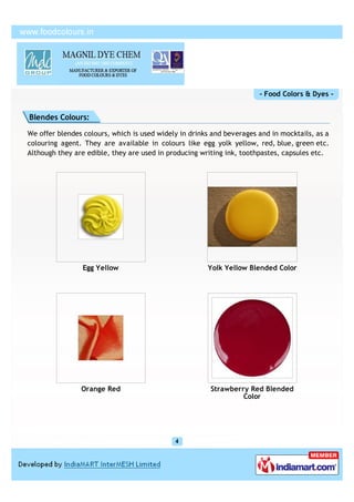 - Food Colors & Dyes -


Blendes Colours:

We offer blendes colours, which is used widely in drinks and beverages and in mocktails, as a
colouring agent. They are available in colours like egg yolk yellow, red, blue, green etc.
Although they are edible, they are used in producing writing ink, toothpastes, capsules etc.




                 Egg Yellow                            Yolk Yellow Blended Color




                Orange Red                              Strawberry Red Blended
                                                                 Color
 
