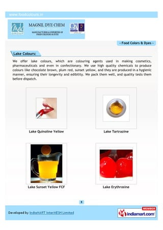 - Food Colors & Dyes -


Lake Colours:

We offer lake colours, which are colouring agents used in making cosmetics,
pharmaceuticals and even in confectionary. We use high quality chemicals to produce
colours like chocolate brown, plum red, sunset yellow, and they are produced in a hygienic
manner, ensuring their longevity and edibility. We pack them well, and quality tests them
before dispatch.




          Lake Quinoline Yellow                            Lake Tartrazine




         Lake Sunset Yellow FCF                           Lake Erythrosine
 