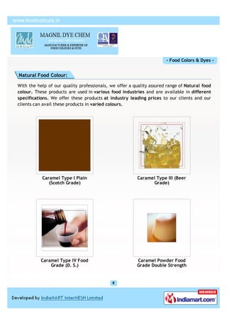 - Food Colors & Dyes -


Natural Food Colour:

With the help of our quality professionals, we offer a quality assured range of Natural food
colour. These products are used in various food industries and are available in different
specifications. We offer these products at industry leading prices to our clients and our
clients can avail these products in varied colours.




           Caramel Type I Plain                         Caramel Type III (Beer
              (Scotch Grade)                                   Grade)




           Caramel Type IV Food                         Caramel Powder Food
               Grade (D. S.)                            Grade Double Strength
 