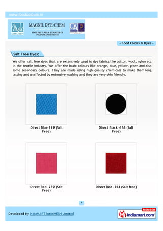 - Food Colors & Dyes -


Salt Free Dyes:

We offer salt free dyes that are extensively used to dye fabrics like cotton, wool, nylon etc
in the textile industry. We offer the basic colours like orange, blue, yellow, green and also
some secondary colours. They are made using high quality chemicals to make them long
lasting and unaffected by extensive washing and they are very skin friendly.




           Direct Blue 199 (Salt                         Direct Black -168 (Salt
                   Free)                                          Free)




           Direct Red -239 (Salt                       Direct Red -254 (Salt free)
                   Free)
 