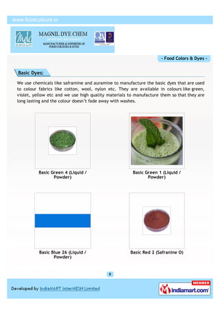 - Food Colors & Dyes -


Basic Dyes:

We use chemicals like saframine and auramine to manufacture the basic dyes that are used
to colour fabrics like cotton, wool, nylon etc. They are available in colours like green,
violet, yellow etc and we use high quality materials to manufacture them so that they are
long lasting and the colour doesn’t fade away with washes.




          Basic Green 4 (Liquid /                      Basic Green 1 (Liquid /
                 Powder)                                      Powder)




          Basic Blue 26 (Liquid /                    Basic Red 2 (Safranine O)
                 Powder)
 