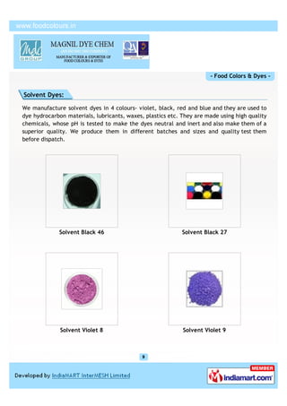 - Food Colors & Dyes -


Solvent Dyes:

We manufacture solvent dyes in 4 colours- violet, black, red and blue and they are used to
dye hydrocarbon materials, lubricants, waxes, plastics etc. They are made using high quality
chemicals, whose pH is tested to make the dyes neutral and inert and also make them of a
superior quality. We produce them in different batches and sizes and quality test them
before dispatch.




             Solvent Black 46                               Solvent Black 27




              Solvent Violet 8                              Solvent Violet 9
 