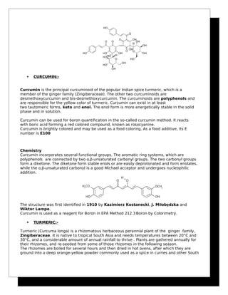  CURCUMIN:-
Curcumin is the principal curcuminoid of the popular Indian spice turmeric, which is a
member of the ginger family (Zingiberaceae). The other two curcuminoids are
desmethoxycurcumin and bis-desmethoxycurcumin. The curcuminoids are polyphenols and
are responsible for the yellow color of turmeric. Curcumin can exist in at least
two tautomeric forms, keto and enol. The enol form is more energetically stable in the solid
phase and in solution.
Curcumin can be used for boron quantification in the so-called curcumin method. It reacts
with boric acid forming a red colored compound, known as rosocyanine.
Curcumin is brightly colored and may be used as a food coloring. As a food additive, its E
number is E100
Chemistry
Curcumin incorporates several functional groups. The aromatic ring systems, which are
polyphenols are connected by two α,β-unsaturated carbonyl groups. The two carbonyl groups
form a diketone. The diketone form stable enols or are easily deprotonated and form enolates,
while the α,β-unsaturated carbonyl is a good Michael acceptor and undergoes nucleophilic
addition.
The structure was first identified in 1910 by Kazimierz Kostanecki, J. Miłobędzka and
Wiktor Lampe.
Curcumin is used as a reagent for Boron in EPA Method 212.3.
Boron by Colorimetry.
 TURMERIC:-
Turmeric (Curcuma longa) is a rhizomatous herbaceous perennial plant of the ginger family,
Zingiberaceae. It is native to tropical South Asia and needs temperatures between 20°C and
30°C, and a considerable amount of annual rainfall to thrive . Plants are gathered annually for
their rhizomes, and re-seeded from some of those rhizomes in the following season.
The rhizomes are boiled for several hours and then dried in hot ovens, after which they are
ground into a deep orange-yellow powder commonly used as a spice in curries and other South
 