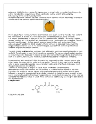 Asian and Middle Eastern cuisine, for dyeing, and to impart color to mustard condiments. Its
active ingredient is curcumin and it has a distinctly earthy, slightly bitter, slightly
hot peppery flavor and a mustardy smell.
In medieval Europe, turmeric became known as Indian Saffron, since it was widely used as an
alternative to the far more expensive saffron spice.
In non-South Asian recipes, turmeric is sometimes used as an agent to impart a rich, custard-
like yellow color. It is used in canned beverages and baked products, dairy products,
ice, yogurt, yellow cakes, orange juice, biscuits, popcorn color, sweets, cake icings, cereals,
sauces, gelatins, etc. It is a significant ingredient in most commercial curry powders. Turmeric
is mostly used in savory dishes, as well as some sweet dishes such as the cake Sfouf.
Although usually used in its dried, powdered form, turmeric is also used fresh, much like
ginger. It has numerous uses in Far Eastern recipes, such as fresh turmeric pickle which
contains large chunks of soft turmeric.
Turmeric (coded as E100 when used as a food additive) is used to protect food products from
sunlight. The oleoresin is used for oil-containing products. The curcumin/ polysorbate solution
or curcumin powder dissolved in alcohol is used for water-containing products. Over-coloring,
such as in pickles, relishes, and mustard, is sometimes used to compensate for fading.
In combination with annatto (E160b), turmeric has been used to color cheeses, yogurt, dry
mixes, salad dressings, winter butter and margarine. Turmeric is also used to give a yellow
color to some prepared mustards, canned chicken broths and other foods (often as a much
cheaper replacement for saffron).
Turmeric is widely used as a spice in South Asian and Middle Eastern cooking.
Many Persian dishes use Turmeric, for the coloring of rice bottoms as well as as a starter
ingredient for almost all Iranian fry ups (which typically consist of oil, onions and turmeric
followed by any other ingredients that are to be included). In Nepal, turmeric is widely grown
and is extensively used in almost every vegetable and meat dish in the country for its color as
well as for its medicinal value. In South Africa turmeric is traditionally used to give boiled white
rice a golden color.
Composition
Curcumin Keto form
 