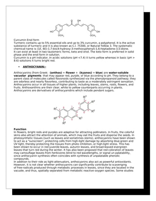 Curcumin Enol form
Turmeric contains up to 5% essential oils and up to 3% curcumin, a polyphenol. It is the active
substance of turmeric and it is also known as C.I. 75300, or Natural Yellow 3. The systematic
chemical name is (1E, 6E)-1,7-bis(4-hydroxy-3-methoxyphenyl)-1,6-heptadiene-3,5-dione.
It can exist at least in two tautomeric forms, keto and enol. The keto form is preferred in solid
phase and the enol form in solution.
Curcumin is a pH indicator. In acidic solutions (pH <7.4) it turns yellow whereas in basic (pH >
8.6) solutions it turns bright red.
 ANTHOCYANIN:-
Anthocyanins (from Greek: (anthos) = flower + (kyanos) = blue) are water-soluble
vacuolar pigments that may appear red, purple, or blue according to pH. They belong to a
parent class of molecules called flavonoids synthesized via the phenylpropanoid pathway; they
are odorless and nearly flavorless, contributing to taste as a moderately astringent sensation.
Anthocyanins occur in all tissues of higher plants, including leaves, stems, roots, flowers, and
fruits. Anthoxanthins are their clear, white to yellow counterparts occurring in plants.
Anthocyanins are derivatives of anthocyanidins which include pendant sugars.
Function
In flowers, bright reds and purples are adaptive for attracting pollinators. In fruits, the colorful
skins also attract the attention of animals, which may eat the fruits and disperse the seeds. In
photosynthetic tissues (such as leaves and sometimes stems), anthocyanins have been shown
to act as a "sunscreen", protecting cells from high-light damage by absorbing blue-green and
UV light, thereby protecting the tissues from photo inhibition, or high-light stress. This has
been shown to occur in red juvenile leaves, autumn leaves, and broad-leaved evergreen
leaves that turn red during the winter. It has also been proposed that red coloration of leaves
may camouflage leaves from herbivores blind to red wavelengths, or signal un palatability,
since anthocyanin synthesis often coincides with synthesis of unpalatable phenolic
compounds.
In addition to their role as light-attenuators, anthocyanins also act as powerful antioxidants.
However, it is not clear whether anthocyanins can significantly contribute to scavenging
of free-radicals produced through metabolic processes in leaves, since they are located in the
vacuole, and thus, spatially separated from metabolic reactive oxygen species. Some studies
 