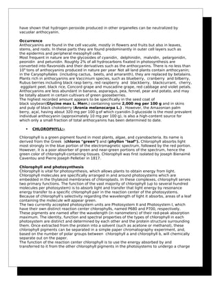 have shown that hydrogen peroxide produced in other organelles can be neutralized by
vacuolar anthocyanin.
Occurrence
Anthocyanins are found in the cell vacuole, mostly in flowers and fruits but also in leaves,
stems, and roots. In these parts they are found predominantly in outer cell layers such as
the epidermis and peripheral mesophyll cells.
Most frequent in nature are the glycosides of cyanidin, delphinidin, malvidin, pelargonidin,
peonidin and petunidin. Roughly 2% of all hydrocarbons fixated in photosynthesis are
converted into flavonoids and their derivatives such as the anthocyanins. There is no less than
109
tons of anthocyanins produced in nature per year.
Not all land plants contain anthocyanin;
in the Caryophyllales (including cactus, beets, and amaranth), they are replaced by betalains.
Plants rich in anthocyanins are Vaccinium species, such as blueberry, cranberry and bilberry,
Rubus berries including black rasp berry, red raspberry and blackberry, blackcurrant, cherry,
eggplant peel, black rice, Concord grape and muscadine grape, red cabbage and violet petals.
Anthocyanins are less abundant in banana, asparagus, pea, fennel, pear and potato, and may
be totally absent in certain cultivars of green gooseberries.
The highest recorded amount appears to be specifically in the seed coat of
black soybean(Glycine max L. Merr.) containing some 2,000 mg per 100 g and in skins
and pulp of black chokeberry (Aronia melanocarpa L.) . However, the Amazonian palm
berry, açaí, having about 320 mg per 100 g of which cyanidin-3-glucoside is the most prevalent
individual anthocyanin (approximately 10 mg per 100 g), is also a high-content source for
which only a small fraction of total anthocyanins has been determined to date.
 CHLOROPHYLL:-
Chlorophyll is a green pigment found in most plants, algae, and cyanobacteria. Its name is
derived from the Greek (chloros "green") and (phyllon "leaf"). Chlorophyll absorbs light
most strongly in the blue portion of the electromagnetic spectrum, followed by the red portion.
However, it is a poor absorber of green and near-green portions of the spectrum, hence the
green color of chlorophyll-containing tissues. Chlorophyll was first isolated by Joseph Bienaimé
Caventou and Pierre Joseph Pelletier in 1817.
Chlorophyll and photosynthesis
Chlorophyll is vital for photosynthesis, which allows plants to obtain energy from light.
Chlorophyll molecules are specifically arranged in and around photosystems which are
embedded in the thylakoid membranes of chloroplasts. In these complexes, chlorophyll serves
two primary functions. The function of the vast majority of chlorophyll (up to several hundred
molecules per photosystem) is to absorb light and transfer that light energy by resonance
energy transfer to a specific chlorophyll pair in the reaction center of the photosystems.
Because of chlorophyll’s selectivity regarding the wavelength of light it absorbs, areas of a leaf
containing the molecule will appear green.
The two currently accepted photosystem units are Photosystem II and Photosystem I, which
have their own distinct reaction center chlorophylls, named P680 and P700, respectively.
These pigments are named after the wavelength (in nanometers) of their red-peak absorption
maximum. The identity, function and spectral properties of the types of chlorophyll in each
photosystem are distinct and determined by each other and the protein structure surrounding
them. Once extracted from the protein into a solvent (such as acetone or methanol), these
chlorophyll pigments can be separated in a simple paper chromatography experiment, and,
based on the number of polar groups between chlorophyll a and chlorophyll b, will chemically
separate out on the paper.
The function of the reaction center chlorophyll is to use the energy absorbed by and
transferred to it from the other chlorophyll pigments in the photosystems to undergo a charge
 