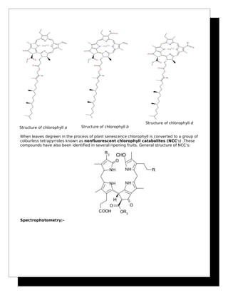 Structure of chlorophyll a Structure of chlorophyll b
Structure of chlorophyll d
When leaves degreen in the process of plant senescence chlorophyll is converted to a group of
colourless tetrapyrroles known as nonfluorescent chlorophyll catabolites (NCC's) .These
compounds have also been identified in several ripening fruits. General structure of NCC’s:
Spectrophotometry:-
 