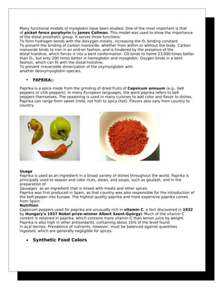 Many functional models of myoglobin have been studied. One of the most important is that
of picket fence porphyrin by James Collman. This model was used to show the importance
of the distal prosthetic group. It serves three functions:
To form hydrogen bonds with the dioxygen moiety, increasing the O2 binding constant
To prevent the binding of carbon monoxide, whether from within or without the body. Carbon
monoxide binds to iron in an end-on fashion, and is hindered by the presence of the
distal histidine, which forces it into a bent conformation. CO binds to heme 23,000 times better
than O2, but only 200 times better in hemoglobin and myoglobin. Oxygen binds in a bent
fashion, which can fit with the distal histidine.
To prevent irreversible dimerization of the oxymyoglobin with
another deoxymyoglobin species.
 PAPRIKA:-
Paprika is a spice made from the grinding of dried fruits of Capsicum annuum (e.g., bell
peppers or chili peppers). In many European languages, the word paprika refers to bell
peppers themselves. The seasoning is used in many cuisines to add color and flavor to dishes.
Paprika can range from sweet (mild, not hot) to spicy (hot). Flavors also vary from country to
country.
Usage
Paprika is used as an ingredient in a broad variety of dishes throughout the world. Paprika is
principally used to season and color rices, stews, and soups, such as goulash, and in the
preparation of
Sausages as an ingredient that is mixed with meats and other spices.
Paprika was first produced in Spain, as that country was also responsible for the introduction of
the bell pepper into Europe. The highest quality paprika and most expensive paprika comes
from Spain.
Nutrition
Capsicum peppers used for paprika are unusually rich in vitamin C, a fact discovered in 1932
by Hungary's 1937 Nobel prize-winner Albert Szent-Györgyi. Much of the vitamin C
content is retained in paprika, which contains more vitamin C than lemon juice by weight.
Paprika is also high in other antioxidants, containing about 10% of the level found
in açaí berries. Prevalence of nutrients, however, must be balanced against quantities
ingested, which are generally negligible for spices.
• Synthetic Food Colors
 