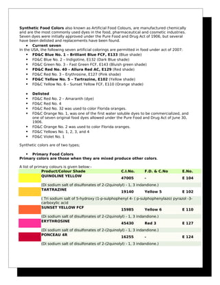Synthetic Food Colors also known as Artificial Food Colours, are manufactured chemically
and are the most commonly used dyes in the food, pharmaceutical and cosmetic industries.
Seven dyes were initially approved under the Pure Food and Drug Act of 1906, but several
have been delisted and replacements have been found.
• Current seven
In the USA, the following seven artificial colorings are permitted in food under act of 2007:
 FD&C Blue No. 1 – Brilliant Blue FCF, E133 (Blue shade)
 FD&C Blue No. 2 – Indigotine, E132 (Dark Blue shade)
 FD&C Green No. 3 – Fast Green FCF, E143 (Bluish green shade)
 FD&C Red No. 40 – Allura Red AC, E129 (Red shade)
 FD&C Red No. 3 – Erythrosine, E127 (Pink shade)
 FD&C Yellow No. 5 – Tartrazine, E102 (Yellow shade)
 FD&C Yellow No. 6 – Sunset Yellow FCF, E110 (Orange shade)
• Delisted
 FD&C Red No. 2 – Amaranth (dye)
 FD&C Red No. 4
 FD&C Red No. 32 was used to color Florida oranges.
 FD&C Orange No. 1, was one of the first water soluble dyes to be commercialized, and
one of seven original food dyes allowed under the Pure Food and Drug Act of June 30,
1906.
 FD&C Orange No. 2 was used to color Florida oranges.
 FD&C Yellows No. 1, 2, 3, and 4
 FD&C Violet No. 1
Synthetic colors are of two types;
 Primary Food Colors
Primary colors are those when they are mixed produce other colors.
A list of primary colours is given below:-
Product/Colour Shade C.I.No. F.D. & C.No E.No.
QUINOLINE YELLOW
47005 - E 104
(Di sodium salt of disulfonates of 2-(2quinolyl) - 1, 3 indandione.)
TARTRAZINE
19140 Yellow 5 E 102
( Tri sodium salt of 5-hydroxy (1-p-sulphophenyl 4- ( p-sulphophenylazo) pyrazol -3-
carboxylic acid
SUNSET YELLOW FCF
15985 Yellow 6 E 110
(Di sodium salt of disulfonates of 2-(2quinolyl) - 1, 3 indandione.)
ERYTHROSINE
45430 Red 3 E 127
(Di sodium salt of disulfonates of 2-(2quinolyl) - 1, 3 indandione.)
PONCEAU 4R
16255 - E 124
(Di sodium salt of disulfonates of 2-(2quinolyl) - 1, 3 indandione.)
 