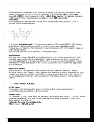 Brilliant Blue FCF, also known under commercial names, is a colorant for foods and other
substances to induce a color change. It is denoted by E number E133 and has a color
index of 42090. It has the appearance of a reddish-blue powder. It is soluble in water,
and the solution has a maximum absorption at about 628 nanometer.
Chemistry
It is a synthetic dye derived from coal tar. It can be combined with tartrazine (E102) to
produce various shades of green.
It is usually a disodium salt. The diammonium salt has CAS number [2650-18-2]. Calcium
and potassium salts are also permitted. It can also appear as an aluminium lake.
The dye is poorly absorbed from the gastro-intestinal tract and 95% of the absorbed dye can
be found in the feces.
It also reacts with certain bile pigments to form green feces.
Applications
As a blue color, Brilliant Blue FCF is often found in ice cream, tinned processed peas, dairy
products, sweets and drinks. It is also used in soaps, shampoos, and other hygiene and
cosmetics applications. In soil science, Brilliant Blue is applied in tracing studies to visualize
infiltration and water distribution in the soil. It is used as the stain in Listerine's Agent Cool
Blue mouthwash.
Health and safety
Brilliant Blue FCF has previously been banned in Austria, Belgium, Denmark, France,
Germany, Greece, Italy, Norway, Spain, Sweden, and Switzerland among others but has been
certified as a safe food additive in the EU and is today unbanned in most of the countries. It
has the capacity for inducing an allergic reaction in individuals with pre-existing moderate
asthma.
 BRILLIANT BLACK BN:-
IUPAC name
Tetra sodium (6Z)-4-acetamido-5-oxo-6-[[7-sulfonato-4-(4-sulfonatophenyl)azo-1-
naphthyl]hydrazono]naphthalene-1,7-disulfonate
Other names
C.I. Food Black 1; 1743 Black; Black PN; Blue Black BN; Brilliant Acid Black; C.I. 28440; Certicol
Black PNW; Cilefa Black B; E 151; Edicol Supra Black BN; Hexacol Black PN; L Black 8000;
Melan Black; Xylene Black F
Molecular formula :C28H17N5Na4O14S4
Molar mass: 867.68 g/mol
 