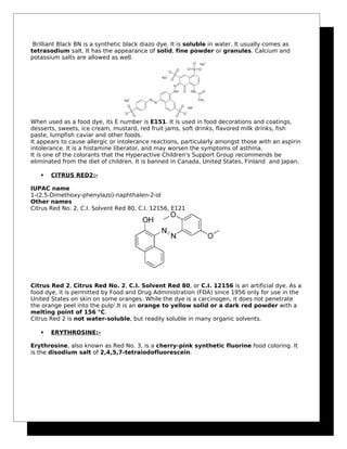 Brilliant Black BN is a synthetic black diazo dye. It is soluble in water. It usually comes as
tetrasodium salt. It has the appearance of solid, fine powder or granules. Calcium and
potassium salts are allowed as well.
When used as a food dye, its E number is E151. It is used in food decorations and coatings,
desserts, sweets, ice cream, mustard, red fruit jams, soft drinks, flavored milk drinks, fish
paste, lumpfish caviar and other foods.
It appears to cause allergic or intolerance reactions, particularly amongst those with an aspirin
intolerance. It is a histamine liberator, and may worsen the symptoms of asthma.
It is one of the colorants that the Hyperactive Children's Support Group recommends be
eliminated from the diet of children. It is banned in Canada, United States, Finland and Japan.
 CITRUS RED2:-
IUPAC name
1-(2,5-Dimethoxy-phenylazo)-naphthalen-2-ol
Other names
Citrus Red No. 2, C.I. Solvent Red 80, C.I. 12156, E121
Citrus Red 2, Citrus Red No. 2, C.I. Solvent Red 80, or C.I. 12156 is an artificial dye. As a
food dye, it is permitted by Food and Drug Administration (FDA) since 1956 only for use in the
United States on skin on some oranges. While the dye is a carcinogen, it does not penetrate
the orange peel into the pulp]
.It is an orange to yellow solid or a dark red powder with a
melting point of 156 °C.
Citrus Red 2 is not water-soluble, but readily soluble in many organic solvents.
 ERYTHROSINE:-
Erythrosine, also known as Red No. 3, is a cherry-pink synthetic fluorine food coloring. It
is the disodium salt of 2,4,5,7-tetraiodofluorescein.
 