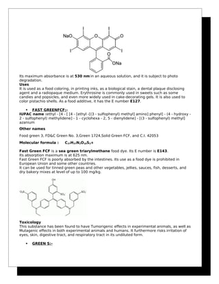 Its maximum absorbance is at 530 nm in an aqueous solution, and it is subject to photo
degradation.
Uses
It is used as a food coloring, in printing inks, as a biological stain, a dental plaque disclosing
agent and a radiopaque medium. Erythrosine is commonly used in sweets such as some
candies and popsicles, and even more widely used in cake-decorating gels. It is also used to
color pistachio shells. As a food additive, it has the E number E127.
 FAST GREENFCF:-
IUPAC name :ethyl - [4 - [ [4 - [ethyl -[(3 - sulfophenyl) methyl] amino] phenyl] - (4 - hydroxy -
2 - sulfophenyl) methylidene] - 1 - cyclohexa - 2, 5 - dienylidene] - [(3 - sulfophenyl) methyl]
azanium
Other names
Food green 3, FD&C Green No. 3,Green 1724,Solid Green FCF, and C.I. 42053
Molecular formula : C37H37N2O10S3+
Fast Green FCF is a sea green triarylmethane food dye. Its E number is E143.
Its absorption maximum is at 625 nm.
Fast Green FCF is poorly absorbed by the intestines. Its use as a food dye is prohibited in
European Union and some other countries.
It can be used for tinned green peas and other vegetables, jellies, sauces, fish, desserts, and
dry bakery mixes at level of up to 100 mg/kg.
Toxicology
This substance has been found to have Tumorigenic effects in experimental animals, as well as
Mutagenic effects in both experimental animals and humans. It furthermore risks irritation of
eyes, skin, digestive tract, and respiratory tract in its undiluted form.
 GREEN S:-
 