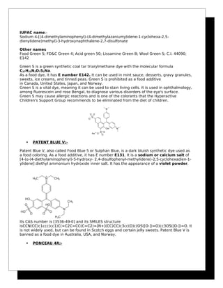 IUPAC name:-
Sodium 4-[(4-dimethylaminophenyl)-(4-dimethylazaniumylidene-1-cyclohexa-2,5-
dienylidene)methyl]-3-hydroxynaphthalene-2,7-disulfonate
Other names
Food Green S; FD&C Green 4; Acid green 50; Lissamine Green B; Wool Green S; C.I. 44090;
E142
Green S is a green synthetic coal tar triarylmethane dye with the molecular formula
C27H25N2O7S2Na.
As a food dye, it has E number E142. It can be used in mint sauce, desserts, gravy granules,
sweets, ice creams, and tinned peas. Green S is prohibited as a food additive
in Canada, United States, Japan, and Norway.
Green S is a vital dye, meaning it can be used to stain living cells. It is used in ophthalmology,
among fluorescein and rose Bengal, to diagnose various disorders of the eye's surface.
Green S may cause allergic reactions and is one of the colorants that the Hyperactive
Children's Support Group recommends to be eliminated from the diet of children.
 PATENT BLUE V:-
Patent Blue V, also called Food Blue 5 or Sulphan Blue, is a dark bluish synthetic dye used as
a food coloring. As a food additive, it has E number E131. It is a sodium or calcium salt of
[4-(α-(4-diethylaminophenyl)-5-hydroxy- 2,4-disulfophenyl-methylidene)-2,5-cyclohexadien-1-
ylidene] diethyl ammonium hydroxide inner salt. It has the appearance of a violet powder.
Its CAS number is [3536-49-0] and its SMILES structure
isCCN(CC)c1ccc(cc1)C(=C2C=CC(C=C2)=[N+](CC)CC)c3cc(O)c(OS([O-])=O)cc3OS([O-])=O. It
is not widely used, but can be found in Scotch eggs and certain jelly sweets. Patent Blue V is
banned as a food dye in Australia, USA, and Norway.
 PONCEAU 4R:-
 