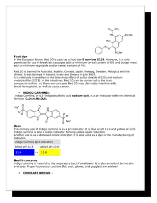 Food dye
In the European Union, Red 2G is used as a food dye E number E128. However, it is only
permitted for use in breakfast sausages with a minimum cereal content of 6% and burger meat
with a minimum vegetable and/or cereal content of 4%.
Red 2G is banned in Australia, Austria, Canada, Japan, Norway, Sweden, Malaysia and the
United. It was banned in Ireland, Israel and Greece in July 2007.
It is relatively insensitive to the bleaching effect of sulfur dioxide (E220) and sodium
metabisulfite (E223). In the intestines, Red 2G can be converted to the toxic
compound aniline , so there are concerns Red 2G may ultimately interfere with
blood hemoglobin, as well as cause cancer.
 INDIGO CARMINE:-
Indigo Carmine, or 5,5'-indigodisulfonic acid sodium salt, is a pH indicator with the chemical
formula C16H8N2Na2O8S2
Uses
The primary use of Indigo carmine is as a pH indicator. It is blue at pH 11.4 and yellow at 13.0.
Indigo carmine is also a redox indicator, turning yellow upon reduction.
Another use is as a dissolved ozone indicator. It is also used as a dye in the manufacturing of
capsules.
Indigo Carmine (pH indicator)
below pH 11.4 above pH 13.0
11.4 ↔ 13.0
Health concerns
Indigo carmine is harmful to the respiratory tract if swallowed. It is also an irritant to the skin
and eyes. Proper laboratory cautions (lab coat, gloves, and goggles) are advised.
• CHOCLATE BROWN :-
 