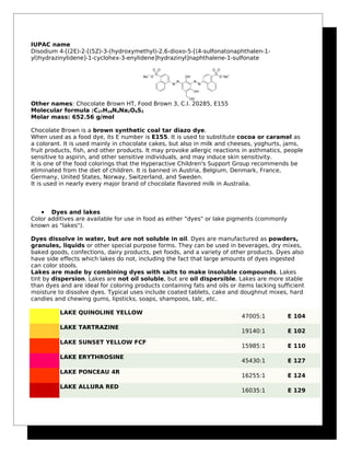 IUPAC name
Disodium 4-[(2E)-2-[(5Z)-3-(hydroxymethyl)-2,6-dioxo-5-[(4-sulfonatonaphthalen-1-
yl)hydrazinylidene]-1-cyclohex-3-enylidene]hydrazinyl]naphthalene-1-sulfonate
Other names: Chocolate Brown HT, Food Brown 3, C.I. 20285, E155
Molecular formula :C27H18N4Na2O9S2
Molar mass: 652.56 g/mol
Chocolate Brown is a brown synthetic coal tar diazo dye.
When used as a food dye, its E number is E155. It is used to substitute cocoa or caramel as
a colorant. It is used mainly in chocolate cakes, but also in milk and cheeses, yoghurts, jams,
fruit products, fish, and other products. It may provoke allergic reactions in asthmatics, people
sensitive to aspirin, and other sensitive individuals, and may induce skin sensitivity.
It is one of the food colorings that the Hyperactive Children's Support Group recommends be
eliminated from the diet of children. It is banned in Austria, Belgium, Denmark, France,
Germany, United States, Norway, Switzerland, and Sweden.
It is used in nearly every major brand of chocolate flavored milk in Australia.
• Dyes and lakes
Color additives are available for use in food as either "dyes" or lake pigments (commonly
known as "lakes").
Dyes dissolve in water, but are not soluble in oil. Dyes are manufactured as powders,
granules, liquids or other special purpose forms. They can be used in beverages, dry mixes,
baked goods, confections, dairy products, pet foods, and a variety of other products. Dyes also
have side effects which lakes do not, including the fact that large amounts of dyes ingested
can color stools.
Lakes are made by combining dyes with salts to make insoluble compounds. Lakes
tint by dispersion. Lakes are not oil soluble, but are oil dispersible. Lakes are more stable
than dyes and are ideal for coloring products containing fats and oils or items lacking sufficient
moisture to dissolve dyes. Typical uses include coated tablets, cake and doughnut mixes, hard
candies and chewing gums, lipsticks, soaps, shampoos, talc, etc.
LAKE QUINOLINE YELLOW
47005:1 E 104
LAKE TARTRAZINE
19140:1 E 102
LAKE SUNSET YELLOW FCF
15985:1 E 110
LAKE ERYTHROSINE
45430:1 E 127
LAKE PONCEAU 4R
16255:1 E 124
LAKE ALLURA RED
16035:1 E 129
 