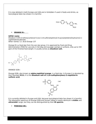 It is now delisted in both Europe and USA and is forbidden if used in foods and drinks, as
toxicological data has shown it is harmful.
 ORANGE B:-
IUPAC name:
Disodium 4-[N'-[3-ethoxycarbonyl-5-oxo-1-(4-sulfonatophenyl)-4-pyrazolylidene]hydrazino]-1-
naphthalenesulfonate
Other names: C.I. Acid Orange 137
Orange B is a food dye from the azo dye group. It is approved by Food and Drug
Administration (FDA) for use only in hot dog and sausage casings or surfaces, only up to 150
ppm of the finished food weight. It usually comes as disodium salt.
ORANGE GGN:-
Orange GGN, also known as alpha-naphthol orange, is a food dye. In Europe it is denoted by
the E Number E111. It is the disodium salt of 1-(m-sulfophenylazo)-2-naphthol-6-
sulfonic acid.
It is currently delisted in Europe and USA, because toxicological data has shown it is harmful.
The absorption spectrum of Orange GGN and Sunset Yellow is nearly identical in visible and
ultraviolet range, but they can be distinguished by their IR spectra.
 PONCEAU 6R:-
 