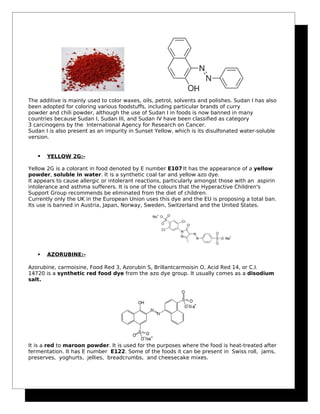 The additive is mainly used to color waxes, oils, petrol, solvents and polishes. Sudan I has also
been adopted for coloring various foodstuffs, including particular brands of curry
powder and chili powder, although the use of Sudan I in foods is now banned in many
countries because Sudan I, Sudan III, and Sudan IV have been classified as category
3 carcinogens by the International Agency for Research on Cancer.
Sudan I is also present as an impurity in Sunset Yellow, which is its disulfonated water-soluble
version.
 YELLOW 2G:-
Yellow 2G is a colorant in food denoted by E number E107.
It has the appearance of a yellow
powder, soluble in water. It is a synthetic coal tar and yellow azo dye.
It appears to cause allergic or intolerant reactions, particularly amongst those with an aspirin
intolerance and asthma sufferers. It is one of the colours that the Hyperactive Children's
Support Group recommends be eliminated from the diet of children.
Currently only the UK in the European Union uses this dye and the EU is proposing a total ban.
Its use is banned in Austria, Japan, Norway, Sweden, Switzerland and the United States.
 AZORUBINE:-
Azorubine, carmoisine, Food Red 3, Azorubin S, Brillantcarmoisin O, Acid Red 14, or C.I.
14720 is a synthetic red food dye from the azo dye group. It usually comes as a disodium
salt.
It is a red to maroon powder. It is used for the purposes where the food is heat-treated after
fermentation. It has E number E122. Some of the foods it can be present in Swiss roll, jams,
preserves, yoghurts, jellies, breadcrumbs, and cheesecake mixes.
 