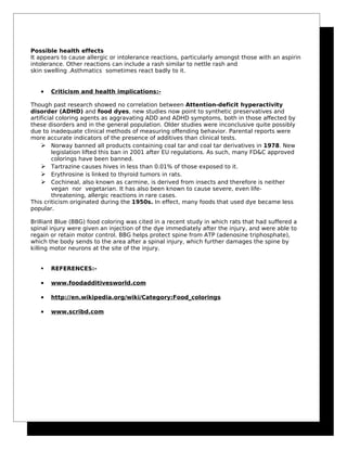 Possible health effects
It appears to cause allergic or intolerance reactions, particularly amongst those with an aspirin
intolerance. Other reactions can include a rash similar to nettle rash and
skin swelling .Asthmatics sometimes react badly to it.
• Criticism and health implications:-
Though past research showed no correlation between Attention-deficit hyperactivity
disorder (ADHD) and food dyes, new studies now point to synthetic preservatives and
artificial coloring agents as aggravating ADD and ADHD symptoms, both in those affected by
these disorders and in the general population. Older studies were inconclusive quite possibly
due to inadequate clinical methods of measuring offending behavior. Parental reports were
more accurate indicators of the presence of additives than clinical tests.
 Norway banned all products containing coal tar and coal tar derivatives in 1978. New
legislation lifted this ban in 2001 after EU regulations. As such, many FD&C approved
colorings have been banned.
 Tartrazine causes hives in less than 0.01% of those exposed to it.
 Erythrosine is linked to thyroid tumors in rats.
 Cochineal, also known as carmine, is derived from insects and therefore is neither
vegan nor vegetarian. It has also been known to cause severe, even life-
threatening, allergic reactions in rare cases.
This criticism originated during the 1950s. In effect, many foods that used dye became less
popular.
Brilliant Blue (BBG) food coloring was cited in a recent study in which rats that had suffered a
spinal injury were given an injection of the dye immediately after the injury, and were able to
regain or retain motor control. BBG helps protect spine from ATP (adenosine triphosphate),
which the body sends to the area after a spinal injury, which further damages the spine by
killing motor neurons at the site of the injury.
 REFERENCES:-
• www.foodadditivesworld.com
• http://en.wikipedia.org/wiki/Category:Food_colorings
• www.scribd.com
 