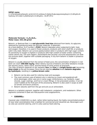 IUPAC name
2, 6-Pyridinedicarboxylic acid,4-(2-(2-carboxy-5-(beta-D-glucopyranosyloxy)-2,3-dihydro-6-
hydroxy-1H-indol-1-yl)ethenyl)-2,3-dihydro--, (S-(R*,R*))-
Molecular formula : C24H27N2O13
Molar mass :551.48 g/mol
Betanin, or Beetroot Red, is a red glycosidic food dye obtained from beets; its aglycone,
obtained by hydrolyzing away the glucose molecule, is betanidin.
As a food additive, its E number is E162. Betanin degrades when subjected to light, heat,
and oxygen; therefore, it is used in frozen products, products with short shelf life, or products
sold in dry state. Betanin can survive pasteurization when in products with high sugar content.
Its sensitivity to oxygen is highest in products with high content of water and/or containing
metal cations (eg. iron and copper); antioxidants like ascorbic acid and sequestrants can slow
this process down, together with suitable packaging. In dry form betanin is stable in presence
of oxygen.
Betanin is usually obtained from the extract of beet juice; the concentration of betanin in red
beet can reach 300-600 mg/kg. Other dietary sources of betanin and other betalains include
the opuntia cactus, Swiss chard, and the leaves of some strains of amaranth.
The color of betanin depends on pH; between four and five it is bright bluish-red, becoming
blue-violet as the pH increases. Once the pH reaches alkaline levels betanin degrades
by hydrolysis, resulting in a yellow-brown color.
 Betanin can be also used for coloring meat and sausages.
 The most common uses of betanin are in coloring ice cream and powdered soft
drink beverages; other uses are in some sugar confectionery, e.g. fondants, sugar
strands, sugar coatings, and fruit or cream fillings. In hot processed candies, it can be
used if added at the final part of the processing. Betanin is also used in soups as well
as tomato and bacon products.
 Betanin absorbs well from the gut and acts as an antioxidant.
Betanin is a betalain pigment, together with isobetanin, probetanin, and neobetanin. Other
pigments contained in beet are indicaxanthin and vulgaxanthins.
 CARAMEL:-
Caramel color (150/E150) is a dark, rather bitter-tasting liquid, the highly concentrated product
of near total caramelization that is bottled for commercial and industrial use. Beverages such
as cola use caramel coloring, and it is also used as food coloring.
 