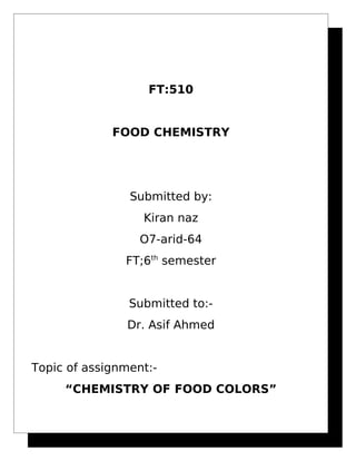 FT:510
FOOD CHEMISTRY
Submitted by:
Kiran naz
O7-arid-64
FT;6th
semester
Submitted to:-
Dr. Asif Ahmed
Topic of assignment:-
“CHEMISTRY OF FOOD COLORS”
 