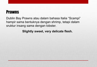 Dublin Bay Prawns atau dalam bahasa Italia “Scampi”
hampir sama bentuknya dengan shrimp, tetapi dalam
sruktur insang sama dengan lobster.
Slightly sweet, very delicate flesh.
Prawns
Delhindra /chefqtrainer.blogspot.com
 